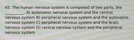 65. The human nervous system is composed of two parts, the __________. A) autonomic nervous system and the central nervous system B) peripheral nervous system and the autonomic nervous system C) peripheral nervous system and the brain nervous system D) central nervous system and the peripheral nervous system