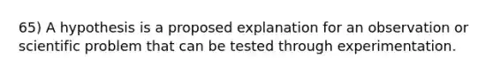 65) A hypothesis is a proposed explanation for an observation or scientific problem that can be tested through experimentation.
