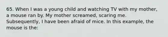 65. When I was a young child and watching TV with my mother, a mouse ran by. My mother screamed, scaring me. Subsequently, I have been afraid of mice. In this example, the mouse is the: