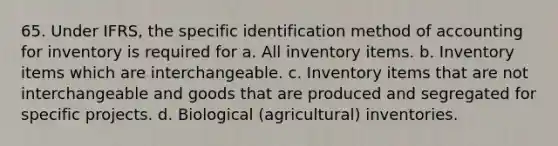 65. Under IFRS, the specific identification method of accounting for inventory is required for a. All inventory items. b. Inventory items which are interchangeable. c. Inventory items that are not interchangeable and goods that are produced and segregated for specific projects. d. Biological (agricultural) inventories.