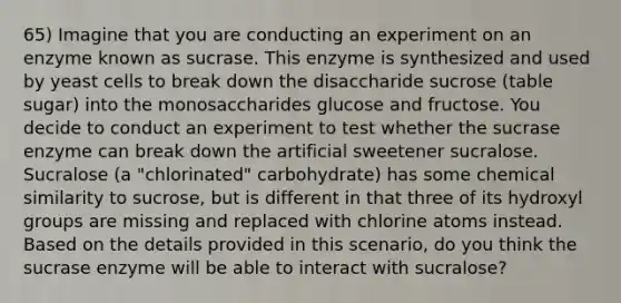 65) Imagine that you are conducting an experiment on an enzyme known as sucrase. This enzyme is synthesized and used by yeast cells to break down the disaccharide sucrose (table sugar) into the monosaccharides glucose and fructose. You decide to conduct an experiment to test whether the sucrase enzyme can break down the artificial sweetener sucralose. Sucralose (a "chlorinated" carbohydrate) has some chemical similarity to sucrose, but is different in that three of its hydroxyl groups are missing and replaced with chlorine atoms instead. Based on the details provided in this scenario, do you think the sucrase enzyme will be able to interact with sucralose?