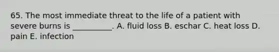 65. The most immediate threat to the life of a patient with severe burns is __________. A. fluid loss B. eschar C. heat loss D. pain E. infection