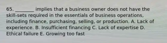 65. ________ implies that a business owner does not have the skill-sets required in the essentials of business operations, including finance, purchasing, selling, or production. A. Lack of experience. B. Insufficient financing C. Lack of expertise D. Ethical failure E. Growing too fast