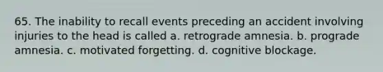 65. The inability to recall events preceding an accident involving injuries to the head is called a. retrograde amnesia. b. prograde amnesia. c. motivated forgetting. d. cognitive blockage.