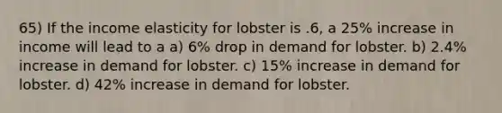 65) If the income elasticity for lobster is .6, a 25% increase in income will lead to a a) 6% drop in demand for lobster. b) 2.4% increase in demand for lobster. c) 15% increase in demand for lobster. d) 42% increase in demand for lobster.