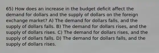 65) How does an increase in the budget deficit affect the demand for dollars and the supply of dollars on the foreign exchange market? A) The demand for dollars falls, and the supply of dollars falls. B) The demand for dollars rises, and the supply of dollars rises. C) The demand for dollars rises, and the supply of dollars falls. D) The demand for dollars falls, and the supply of dollars rises.