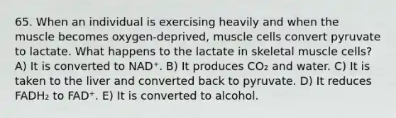 65. When an individual is exercising heavily and when the muscle becomes oxygen-deprived, muscle cells convert pyruvate to lactate. What happens to the lactate in skeletal muscle cells? A) It is converted to NAD⁺. B) It produces CO₂ and water. C) It is taken to the liver and converted back to pyruvate. D) It reduces FADH₂ to FAD⁺. E) It is converted to alcohol.