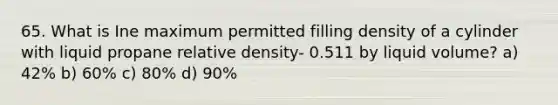 65. What is Ine maximum permitted filling density of a cylinder with liquid propane relative density- 0.511 by liquid volume? a) 42% b) 60% c) 80% d) 90%