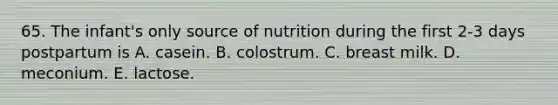 65. The infant's only source of nutrition during the first 2-3 days postpartum is A. casein. B. colostrum. C. breast milk. D. meconium. E. lactose.