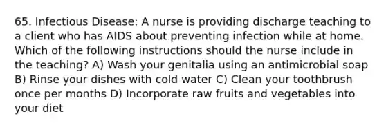 65. Infectious Disease: A nurse is providing discharge teaching to a client who has AIDS about preventing infection while at home. Which of the following instructions should the nurse include in the teaching? A) Wash your genitalia using an antimicrobial soap B) Rinse your dishes with cold water C) Clean your toothbrush once per months D) Incorporate raw fruits and vegetables into your diet