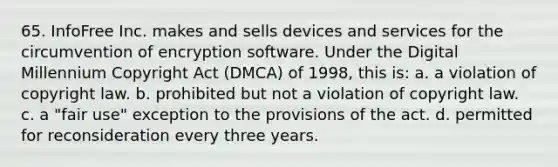 65. InfoFree Inc. makes and sells devices and services for the circumvention of encryption software. Under the Digital Millennium Copyright Act (DMCA) of 1998, this is: a. a violation of copyright law. b. prohibited but not a violation of copyright law. c. a "fair use" exception to the provisions of the act. d. permitted for reconsideration every three years.