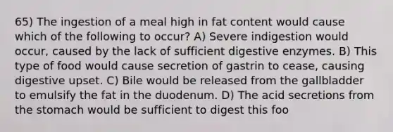 65) The ingestion of a meal high in fat content would cause which of the following to occur? A) Severe indigestion would occur, caused by the lack of sufficient <a href='https://www.questionai.com/knowledge/kK14poSlmL-digestive-enzymes' class='anchor-knowledge'>digestive enzymes</a>. B) This type of food would cause secretion of gastrin to cease, causing digestive upset. C) Bile would be released from the gallbladder to emulsify the fat in the duodenum. D) The acid secretions from <a href='https://www.questionai.com/knowledge/kLccSGjkt8-the-stomach' class='anchor-knowledge'>the stomach</a> would be sufficient to digest this foo