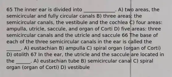 65 The inner ear is divided into _____________. A) two areas, the semicircular and fully circular canals B) three areas: the semicircular canals, the vestibule and the cochlea C) four areas: ampulla, utricle, saccule, and organ of Corti D) five areas: three semicircular canals and the utricle and saccule 66 The base of each of the three semicircular canals in the ear is called the ______. A) eustachian B) ampulla C) spiral organ (organ of Corti) D) otolith 67 In the ear, the utricle and the saccule are located in the ______. A) eustachian tube B) semicircular canal C) spiral organ (organ of Corti) D) vestibule