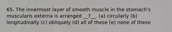 65. The innermost layer of smooth muscle in the stomach's muscularis externa is arranged __?__. (a) circularly (b) longitudinally (c) obliquely (d) all of these (e) none of these