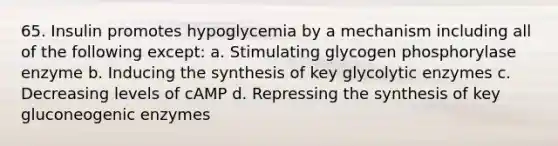 65. Insulin promotes hypoglycemia by a mechanism including all of the following except: a. Stimulating glycogen phosphorylase enzyme b. Inducing the synthesis of key glycolytic enzymes c. Decreasing levels of cAMP d. Repressing the synthesis of key gluconeogenic enzymes