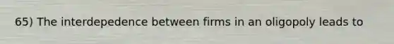 65) The interdepedence between firms in an oligopoly leads to