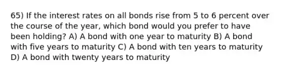 65) If the interest rates on all bonds rise from 5 to 6 percent over the course of the year, which bond would you prefer to have been holding? A) A bond with one year to maturity B) A bond with five years to maturity C) A bond with ten years to maturity D) A bond with twenty years to maturity