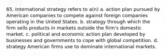 65. International strategy refers to a(n) a. action plan pursued by American companies to compete against foreign companies operating in the United States. b. strategy through which the firm sells products in markets outside the firm's domestic market. c. political and economic action plan developed by businesses and governments to cope with global competition. d. strategy American firms use to dominate international markets.