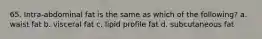 65. Intra-abdominal fat is the same as which of the following? a. waist fat b. visceral fat c. lipid profile fat d. subcutaneous fat
