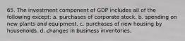 65. The investment component of GDP includes all of the following except: a. purchases of corporate stock. b. spending on new plants and equipment. c. purchases of new housing by households. d. changes in business inventories.