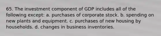 65. The investment component of GDP includes all of the following except: a. purchases of corporate stock. b. spending on new plants and equipment. c. purchases of new housing by households. d. changes in business inventories.