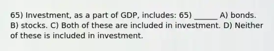 65) Investment, as a part of GDP, includes: 65) ______ A) bonds. B) stocks. C) Both of these are included in investment. D) Neither of these is included in investment.