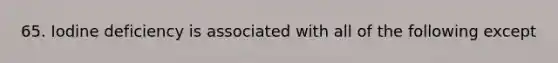 65. Iodine deficiency is associated with all of the following except