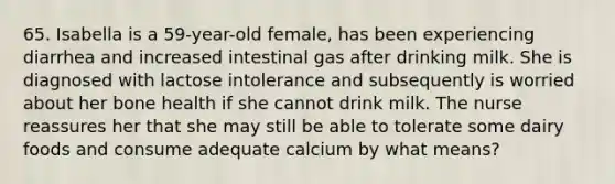 65. Isabella is a 59-year-old female, has been experiencing diarrhea and increased intestinal gas after drinking milk. She is diagnosed with lactose intolerance and subsequently is worried about her bone health if she cannot drink milk. The nurse reassures her that she may still be able to tolerate some dairy foods and consume adequate calcium by what means?