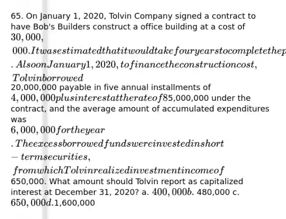 65. On January 1, 2020, Tolvin Company signed a contract to have Bob's Builders construct a office building at a cost of 30,000,000. It was estimated that it would take four years to complete the project. Also on January 1, 2020, to finance the construction cost, Tolvin borrowed20,000,000 payable in five annual installments of 4,000,000 plus interest at the rate of 8%. During 2020, Tolvin made progress payments totaling5,000,000 under the contract, and the average amount of accumulated expenditures was 6,000,000 for the year. The excess borrowed funds were invested in short-term securities, from which Tolvin realized investment income of650,000. What amount should Tolvin report as capitalized interest at December 31, 2020? a. 400,000 b. 480,000 c. 650,000 d.1,600,000