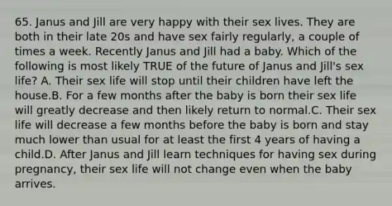 65. Janus and Jill are very happy with their sex lives. They are both in their late 20s and have sex fairly regularly, a couple of times a week. Recently Janus and Jill had a baby. Which of the following is most likely TRUE of the future of Janus and Jill's sex life? A. Their sex life will stop until their children have left the house.B. For a few months after the baby is born their sex life will greatly decrease and then likely return to normal.C. Their sex life will decrease a few months before the baby is born and stay much lower than usual for at least the first 4 years of having a child.D. After Janus and Jill learn techniques for having sex during pregnancy, their sex life will not change even when the baby arrives.