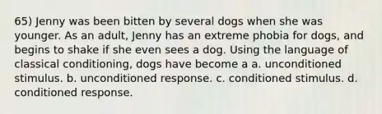 65) Jenny was been bitten by several dogs when she was younger. As an adult, Jenny has an extreme phobia for dogs, and begins to shake if she even sees a dog. Using the language of classical conditioning, dogs have become a a. unconditioned stimulus. b. unconditioned response. c. conditioned stimulus. d. conditioned response.