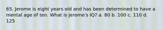 65. Jerome is eight years old and has been determined to have a mental age of ten. What is Jerome's IQ? a. 80 b. 100 c. 110 d. 125