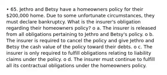 • 65. Jethro and Betsy have a homeowners policy for their 200,000 home. Due to some unfortunate circumstances, they must declare bankruptcy. What is the insurer's obligation regarding their homeowners policy? o a. The insurer is released from all obligations pertaining to Jethro and Betsy's policy. o b. The insurer is required to cancel the policy and give Jethro and Betsy the cash value of the policy toward their debts. o c. The insurer is only required to fulfill obligations relating to liability claims under the policy. o d. The insurer must continue to fulfill all its contractual obligations under the homeowners policy.