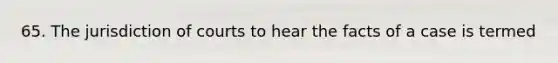 65. The jurisdiction of courts to hear the facts of a case is termed