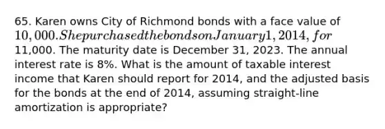 65. Karen owns City of Richmond bonds with a face value of 10,000. She purchased the bonds on January 1, 2014, for11,000. The maturity date is December 31, 2023. The annual interest rate is 8%. What is the amount of taxable interest income that Karen should report for 2014, and the adjusted basis for the bonds at the end of 2014, assuming straight-line amortization is appropriate?