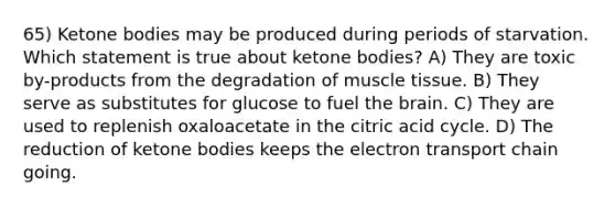 65) Ketone bodies may be produced during periods of starvation. Which statement is true about ketone bodies? A) They are toxic by-products from the degradation of muscle tissue. B) They serve as substitutes for glucose to fuel the brain. C) They are used to replenish oxaloacetate in the citric acid cycle. D) The reduction of ketone bodies keeps the electron transport chain going.