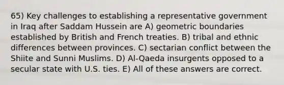 65) Key challenges to establishing a representative government in Iraq after Saddam Hussein are A) geometric boundaries established by British and French treaties. B) tribal and ethnic differences between provinces. C) sectarian conflict between the Shiite and Sunni Muslims. D) Al-Qaeda insurgents opposed to a secular state with U.S. ties. E) All of these answers are correct.