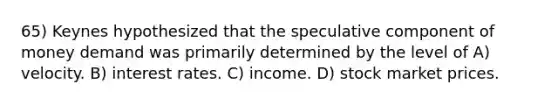 65) Keynes hypothesized that the speculative component of money demand was primarily determined by the level of A) velocity. B) interest rates. C) income. D) stock market prices.