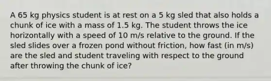 A 65 kg physics student is at rest on a 5 kg sled that also holds a chunk of ice with a mass of 1.5 kg. The student throws the ice horizontally with a speed of 10 m/s relative to the ground. If the sled slides over a frozen pond without friction, how fast (in m/s) are the sled and student traveling with respect to the ground after throwing the chunk of ice?