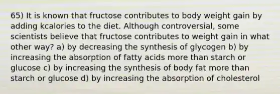 65) It is known that fructose contributes to body weight gain by adding kcalories to the diet. Although controversial, some scientists believe that fructose contributes to weight gain in what other way? a) by decreasing the synthesis of glycogen b) by increasing the absorption of fatty acids more than starch or glucose c) by increasing the synthesis of body fat more than starch or glucose d) by increasing the absorption of cholesterol