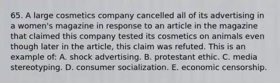 65. A large cosmetics company cancelled all of its advertising in a women's magazine in response to an article in the magazine that claimed this company tested its cosmetics on animals even though later in the article, this claim was refuted. This is an example of: A. shock advertising. B. protestant ethic. C. media stereotyping. D. consumer socialization. E. economic censorship.