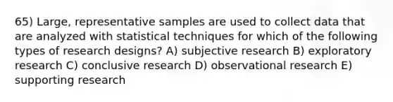 65) Large, representative samples are used to collect data that are analyzed with statistical techniques for which of the following types of research designs? A) subjective research B) exploratory research C) conclusive research D) observational research E) supporting research