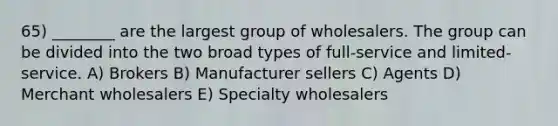 65) ________ are the largest group of wholesalers. The group can be divided into the two broad types of full-service and limited-service. A) Brokers B) Manufacturer sellers C) Agents D) Merchant wholesalers E) Specialty wholesalers