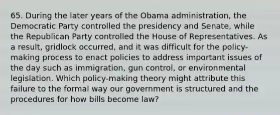 65. During the later years of the Obama administration, the Democratic Party controlled the presidency and Senate, while the Republican Party controlled the House of Representatives. As a result, gridlock occurred, and it was difficult for the policy-making process to enact policies to address important issues of the day such as immigration, gun control, or environmental legislation. Which policy-making theory might attribute this failure to the formal way our government is structured and the procedures for how bills become law?