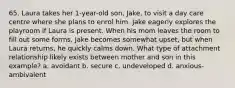 65. Laura takes her 1-year-old son, Jake, to visit a day care centre where she plans to enrol him. Jake eagerly explores the playroom if Laura is present. When his mom leaves the room to fill out some forms, Jake becomes somewhat upset, but when Laura returns, he quickly calms down. What type of attachment relationship likely exists between mother and son in this example? a. avoidant b. secure c. undeveloped d. anxious-ambivalent