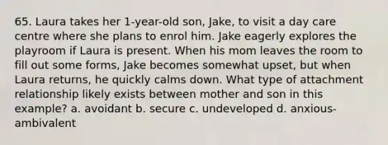 65. Laura takes her 1-year-old son, Jake, to visit a day care centre where she plans to enrol him. Jake eagerly explores the playroom if Laura is present. When his mom leaves the room to fill out some forms, Jake becomes somewhat upset, but when Laura returns, he quickly calms down. What type of attachment relationship likely exists between mother and son in this example? a. avoidant b. secure c. undeveloped d. anxious-ambivalent