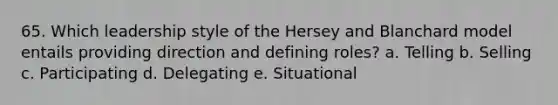 65. Which leadership style of the Hersey and Blanchard model entails providing direction and defining roles? a. Telling b. Selling c. Participating d. Delegating e. Situational