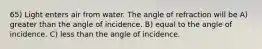 65) Light enters air from water. The angle of refraction will be A) greater than the angle of incidence. B) equal to the angle of incidence. C) less than the angle of incidence.