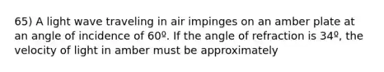 65) A light wave traveling in air impinges on an amber plate at an angle of incidence of 60º. If the angle of refraction is 34º, the velocity of light in amber must be approximately