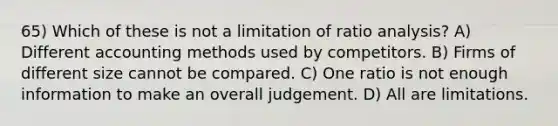 65) Which of these is not a limitation of ratio analysis? A) Different accounting methods used by competitors. B) Firms of different size cannot be compared. C) One ratio is not enough information to make an overall judgement. D) All are limitations.